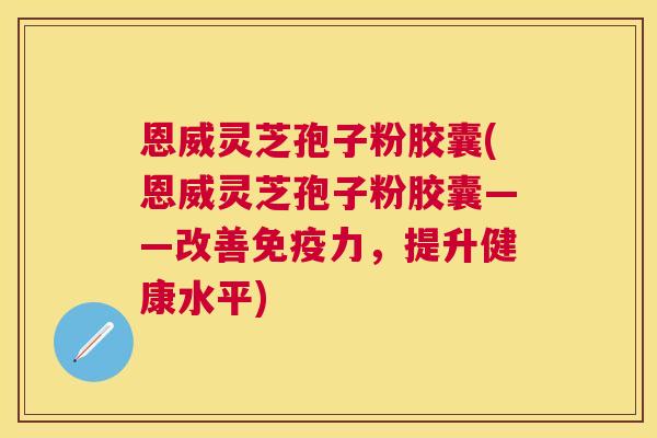 恩威灵芝孢子粉胶囊(恩威灵芝孢子粉胶囊——改善免疫力，提升健康水平)