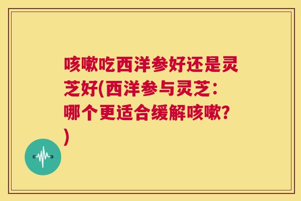 咳嗽吃西洋参好还是灵芝好(西洋参与灵芝：哪个更适合缓解咳嗽？)