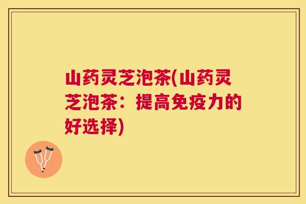 山药灵芝泡茶(山药灵芝泡茶：提高免疫力的好选择)