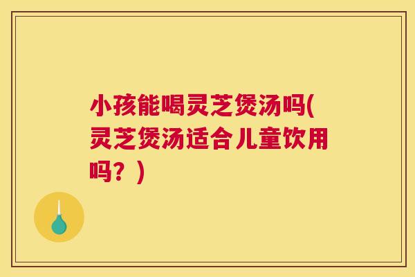 小孩能喝灵芝煲汤吗(灵芝煲汤适合儿童饮用吗？)