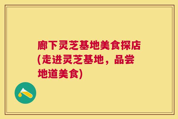 廊下灵芝基地美食探店(走进灵芝基地,品尝地道美食) 廊下灵芝基地美食探店(走进灵芝基地,品尝地道美食)