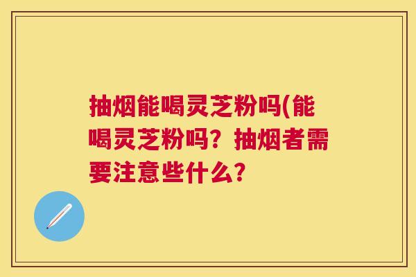 抽烟能喝灵芝粉吗(能喝灵芝粉吗？抽烟者需要注意些什么？