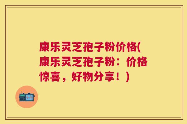 康乐灵芝孢子粉价格(康乐灵芝孢子粉：价格惊喜，好物分享！)
