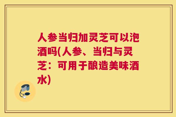 人参当归加灵芝可以泡酒吗(人参、当归与灵芝：可用于酿造美味酒水)