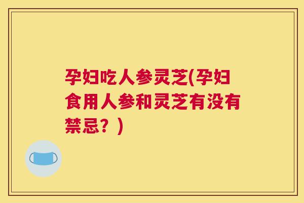 孕妇吃人参灵芝(孕妇食用人参和灵芝有没有禁忌？)