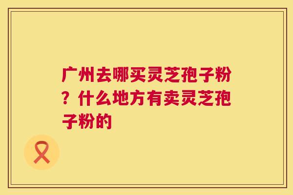 广州去哪买灵芝孢子粉？什么地方有卖灵芝孢子粉的