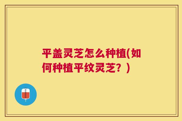 平盖灵芝怎么种植(如何种植平纹灵芝?) 平盖灵芝怎么种植(如何种植平纹灵芝?)