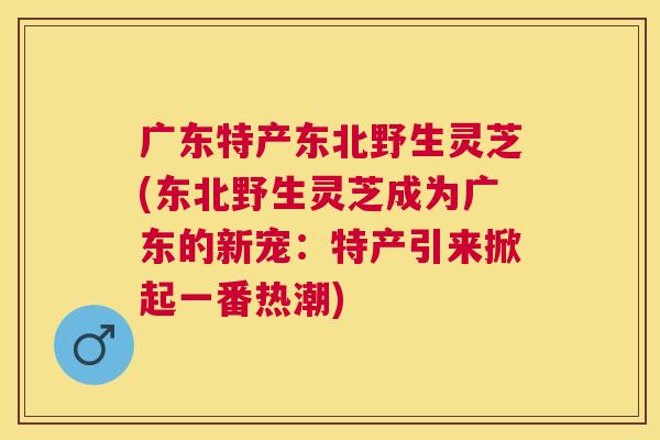 广东特产东北野生灵芝(东北野生灵芝成为广东的新宠：特产引来掀起一番热潮)