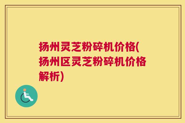扬州灵芝粉碎机价格(扬州区灵芝粉碎机价格解析)