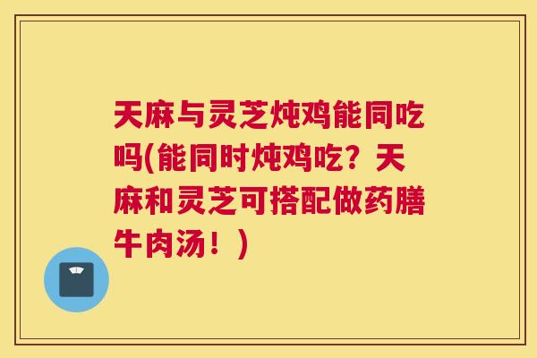 天麻与灵芝炖鸡能同吃吗(能同时炖鸡吃？天麻和灵芝可搭配做药膳牛肉汤！)
