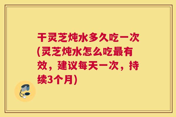 干灵芝炖水多久吃一次(灵芝炖水怎么吃最有效，建议每天一次，持续3个月)