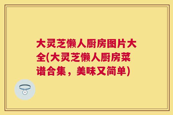 大灵芝懒人厨房图片大全(大灵芝懒人厨房菜谱合集，美味又简单)