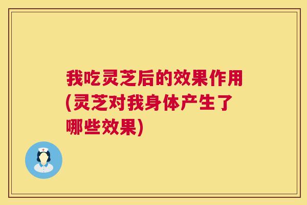 我吃灵芝后的效果作用(灵芝对我身体产生了哪些效果)