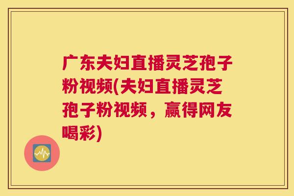 广东夫妇直播灵芝孢子粉视频(夫妇直播灵芝孢子粉视频，赢得网友喝彩)