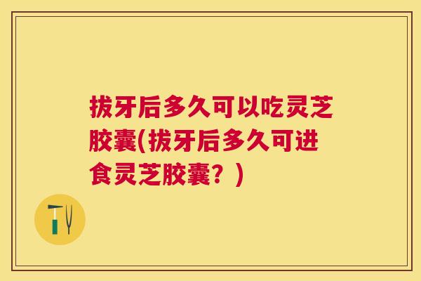 拔牙后多久可以吃灵芝胶囊(拔牙后多久可进食灵芝胶囊？)