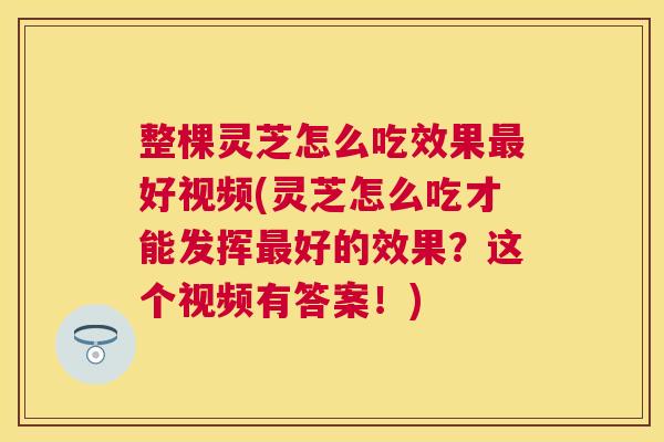 整棵灵芝怎么吃效果最好视频(灵芝怎么吃才能发挥最好的效果？这个视频有答案！)