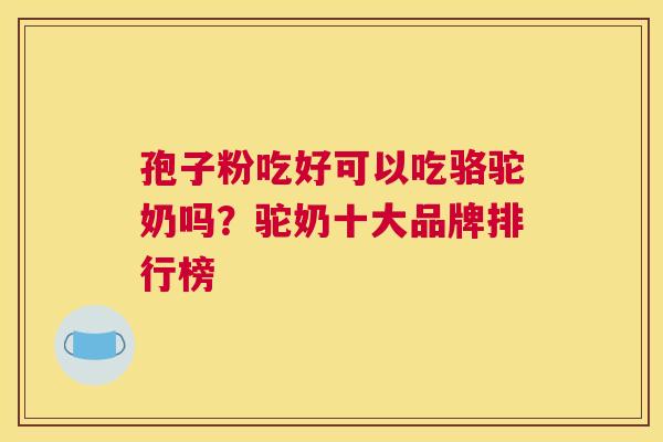 孢子粉吃好可以吃骆驼奶吗？驼奶十大品牌排行榜