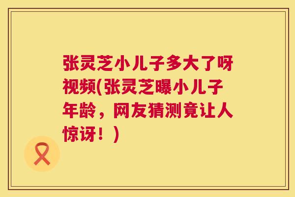 张灵芝小儿子多大了呀视频(张灵芝曝小儿子年龄，网友猜测竟让人惊讶！)