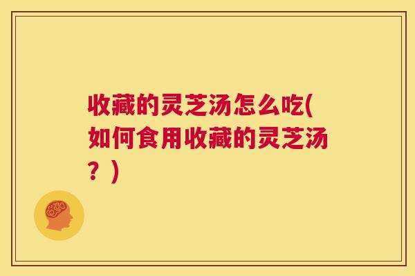 收藏的灵芝汤怎么吃(如何食用收藏的灵芝汤?) 收藏的灵芝汤怎么吃(如何食用收藏的灵芝汤?)