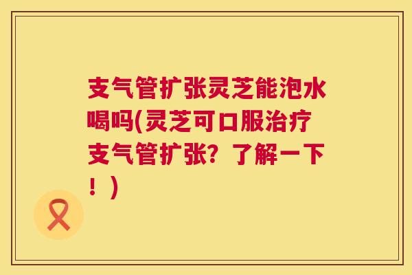 支气管扩张灵芝能泡水喝吗(灵芝可口服治疗支气管扩张？了解一下！)