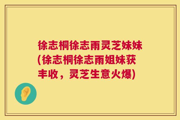 徐志桐徐志雨灵芝妹妹(徐志桐徐志雨姐妹获丰收，灵芝生意火爆)
