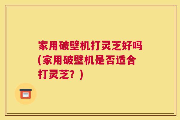 家用破壁机打灵芝好吗(家用破壁机是否适合打灵芝？)