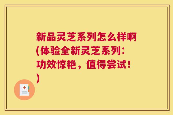 新品灵芝系列怎么样啊(体验全新灵芝系列：功效惊艳，值得尝试！)