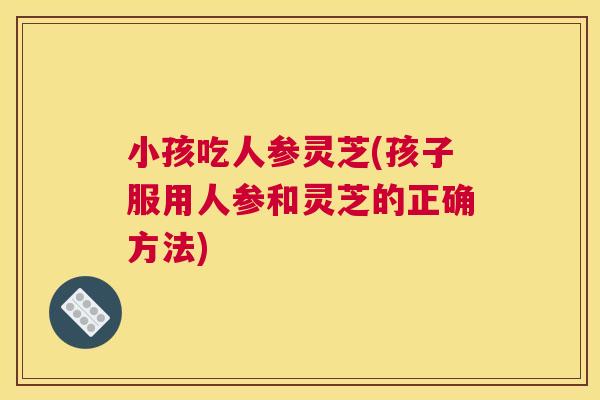 小孩吃人参灵芝(孩子服用人参和灵芝的正确方法) 小孩吃人参灵芝(孩子服用人参和灵芝的正确方法)