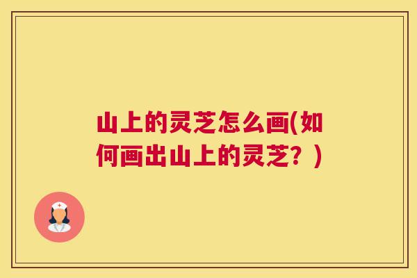 山上的灵芝怎么画(如何画出山上的灵芝？)
