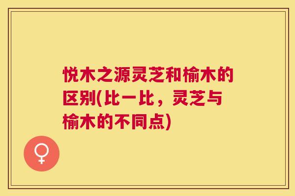 悦木之源灵芝和榆木的区别(比一比，灵芝与榆木的不同点)