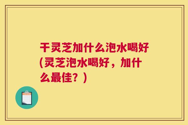 干灵芝加什么泡水喝好(灵芝泡水喝好,加什么佳?) 干灵芝加什么泡水喝好(灵芝泡水喝好,加什么佳?)