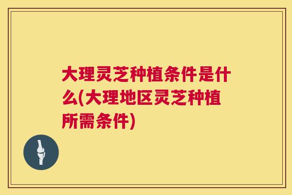 大理灵芝种植条件是什么(大理地区灵芝种植所需条件) 大理灵芝种植条件是什么(大理地区灵芝种植所需条件)