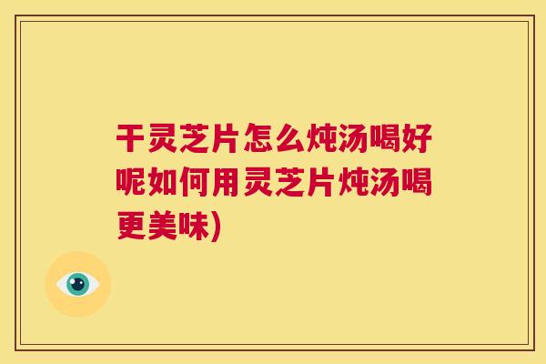 干灵芝片怎么炖汤喝好呢如何用灵芝片炖汤喝更美味)