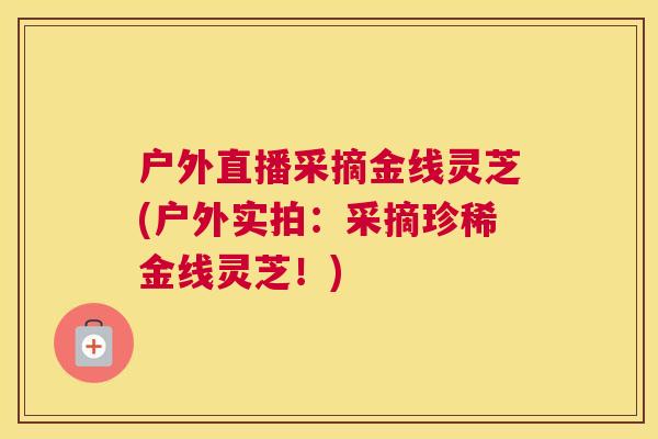 户外直播采摘金线灵芝(户外实拍：采摘珍稀金线灵芝！)