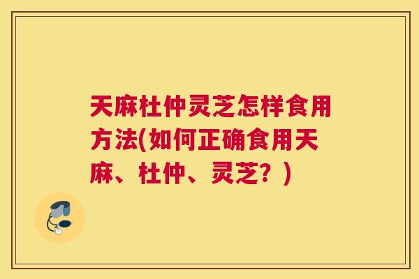 天麻杜仲灵芝怎样食用方法(如何正确食用天麻、杜仲、灵芝？)