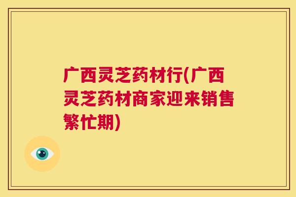 广西灵芝药材行(广西灵芝药材商家迎来销售繁忙期)