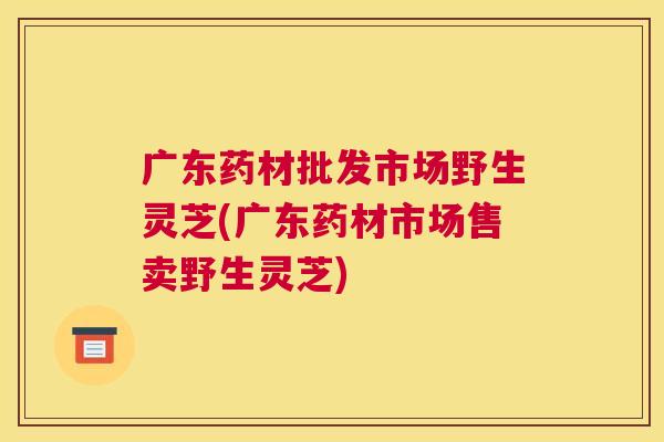 广东药材批发市场野生灵芝(广东药材市场售卖野生灵芝)