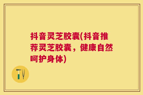 抖音灵芝胶囊(抖音推荐灵芝胶囊,健康自然呵护身体) 抖音灵芝胶囊(抖音推荐灵芝胶囊,健康自然呵护身体)