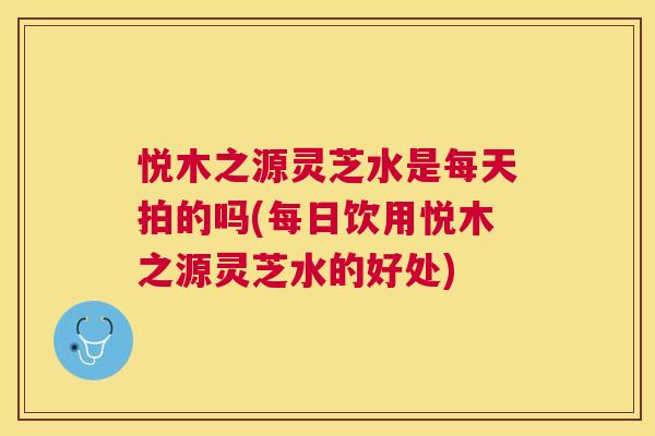 悦木之源灵芝水是每天拍的吗(每日饮用悦木之源灵芝水的好处)