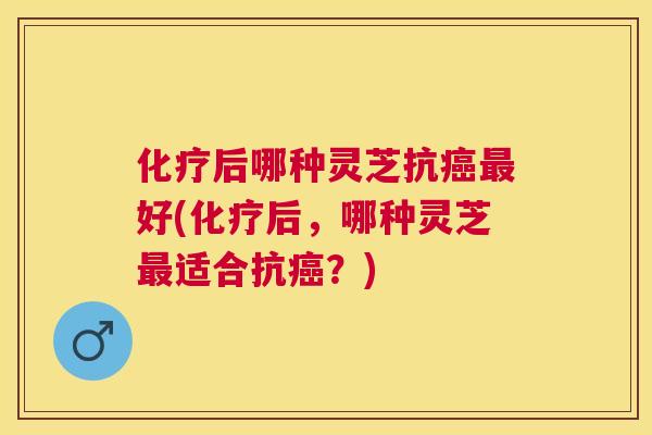 化疗后哪种灵芝抗癌最好(化疗后，哪种灵芝最适合抗癌？)