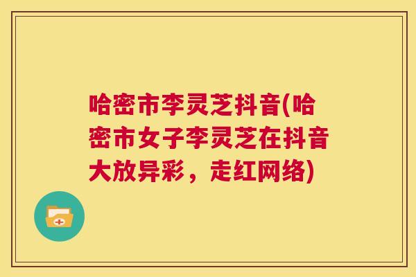 哈密市李灵芝抖音(哈密市女子李灵芝在抖音大放异彩,走红网络) 哈密市李灵芝抖音(哈密市女子李灵芝在抖音大放异彩,走红网络)