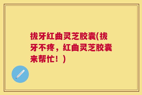拔牙红曲灵芝胶囊(拔牙不疼,红曲灵芝胶囊来帮忙!) 拔牙红曲灵芝胶囊(拔牙不疼,红曲灵芝胶囊来帮忙!)