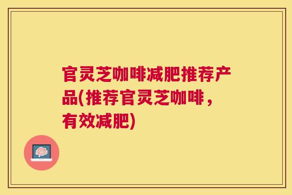官灵芝咖啡减肥推荐产品(推荐官灵芝咖啡，有效减肥)