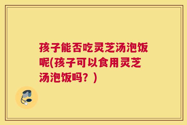 孩子能否吃灵芝汤泡饭呢(孩子可以食用灵芝汤泡饭吗？)