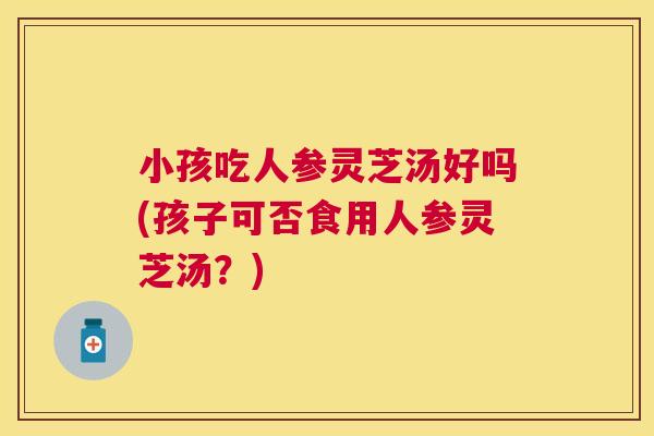 小孩吃人参灵芝汤好吗(孩子可否食用人参灵芝汤？)