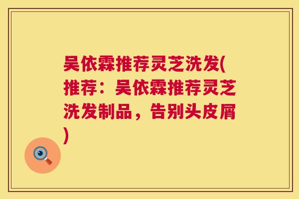 吴依霖推荐灵芝洗发(推荐：吴依霖推荐灵芝洗发制品，告别头皮屑)