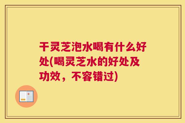 干灵芝泡水喝有什么好处(喝灵芝水的好处及功效，不容错过)