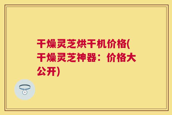 干燥灵芝烘干机价格(干燥灵芝神器：价格大公开)
