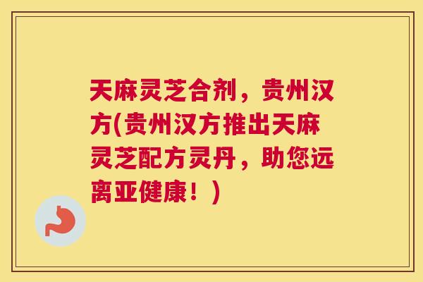 天麻灵芝合剂，贵州汉方(贵州汉方推出天麻灵芝配方灵丹，助您远离亚健康！)