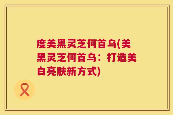 度美黑灵芝何首乌(美黑灵芝何首乌：打造美白亮肤新方式)